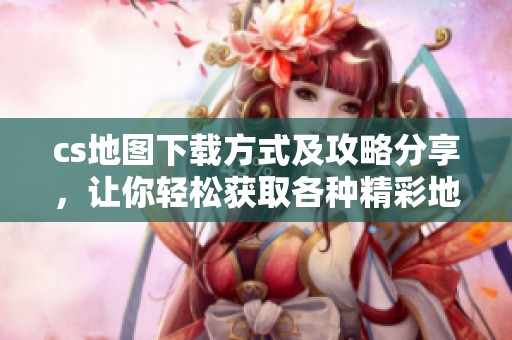 cs地图下载方式及攻略分享，让你轻松获取各种精彩地图资源