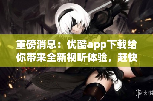 重磅消息：优酷app下载给你带来全新视听体验，赶快来体验吧！