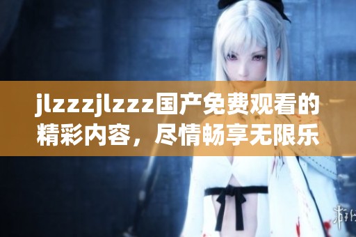 jlzzzjlzzz国产免费观看的精彩内容，尽情畅享无限乐趣和刺激体验！
