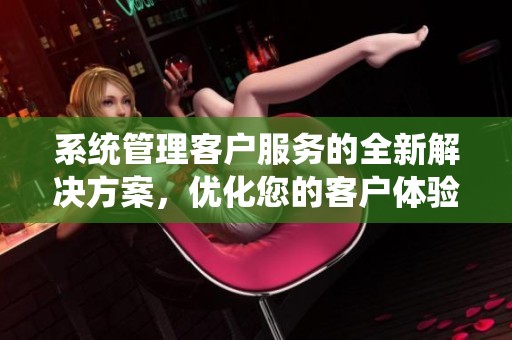 系统管理客户服务的全新解决方案，优化您的客户体验与满意度