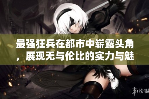 最强狂兵在都市中崭露头角，展现无与伦比的实力与魅力