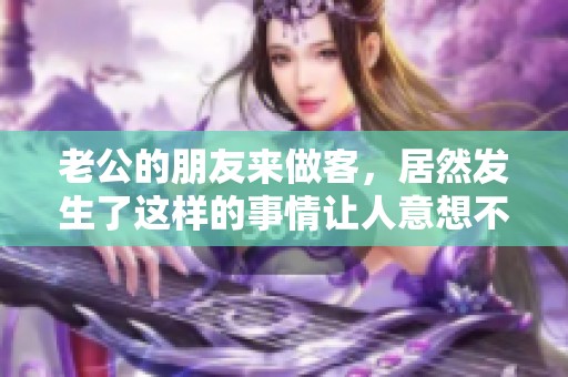 老公的朋友来做客，居然发生了这样的事情让人意想不到