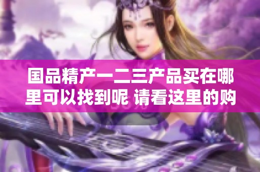 国品精产一二三产品买在哪里可以找到呢 请看这里的购物指南