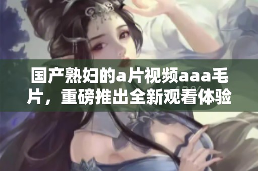 国产**的**视频aaa**，重磅推出全新观看体验，让你欲罢不能