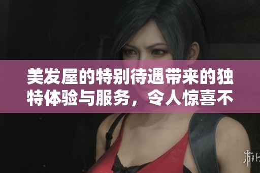 美发屋的特别待遇带来的独特体验与服务，令人惊喜不断