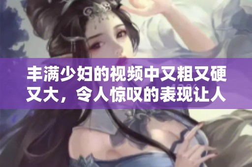 丰满少妇的视频中又粗又硬又大，令人惊叹的表现让人难以忘怀。