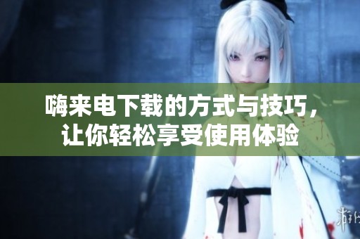 嗨来电下载的方式与技巧，让你轻松享受使用体验