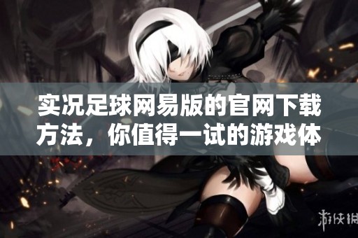 实况足球网易版的官网下载方法，你值得一试的游戏体验与操作技巧分享
