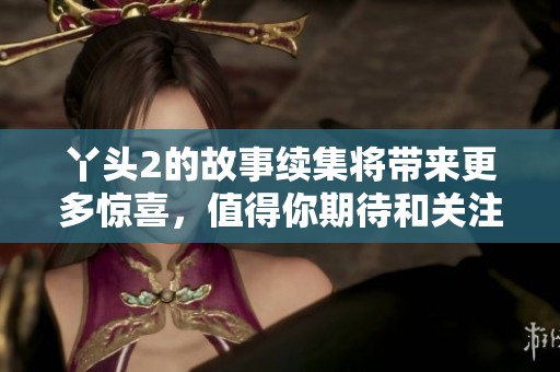 丫头2的故事续集将带来更多惊喜，值得你期待和关注的内容即将揭晓