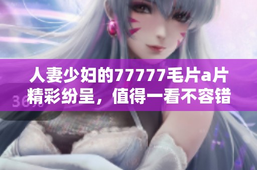 人妻少妇的77777****精彩纷呈，值得一看不容错过的优质内容尽在这里