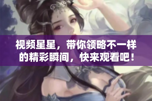 视频星星，带你领略不一样的精彩瞬间，快来观看吧！
