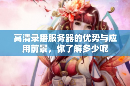 高清录播服务器的优势与应用前景，你了解多少呢