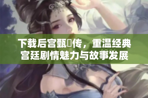 下载后宫甄嬛传，重温经典宫廷剧情魅力与故事发展