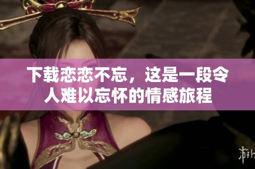 下载恋恋不忘，这是一段令人难以忘怀的情感旅程
