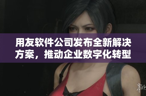 用友软件公司发布全新解决方案，推动企业数字化转型进程