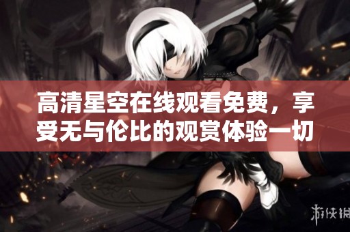 高清星空在线观看免费，享受无与伦比的观赏体验一切尽在这里！