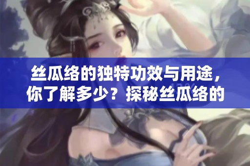 丝瓜络的独特功效与用途，你了解多少？探秘丝瓜络的神奇世界。