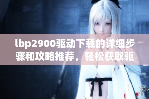 lbp2900驱动下载的详细步骤和攻略推荐，轻松获取驱动文件方法分享