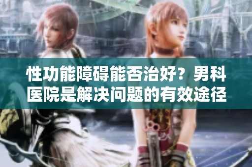性功能障碍能否治好？男科医院是解决问题的有效途径吗