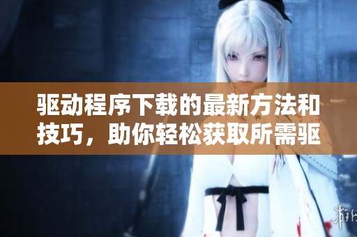 驱动程序下载的最新方法和技巧，助你轻松获取所需驱动程序