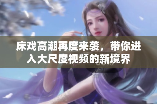 床戏高潮再度来袭，带你进入大尺度视频的新境界
