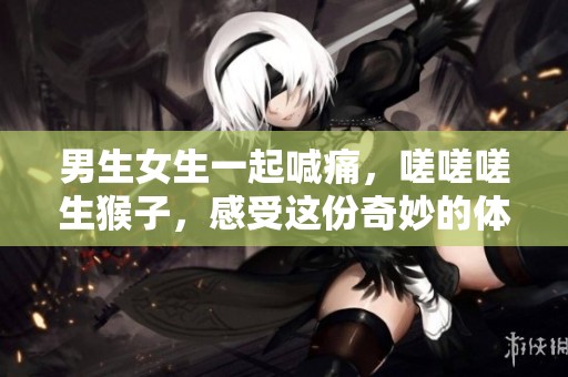 男生女生一起喊痛，嗟嗟嗟生猴子，感受这份奇妙的体验，快来参与吧！