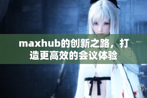 maxhub的创新之路，打造更高效的会议体验