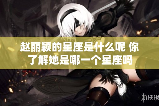 赵丽颖的星座是什么呢 你了解她是哪一个星座吗