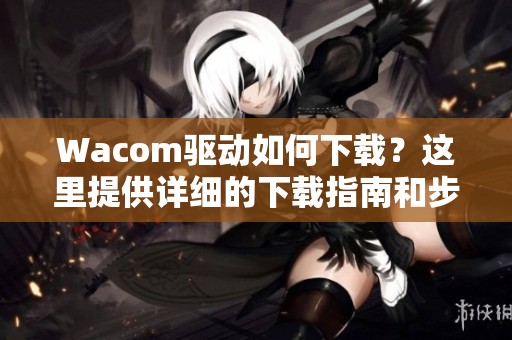 Wacom驱动如何下载？这里提供详细的下载指南和步骤说明
