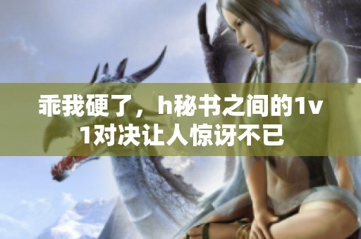 乖我硬了，h秘书之间的1v1对决让人惊讶不已