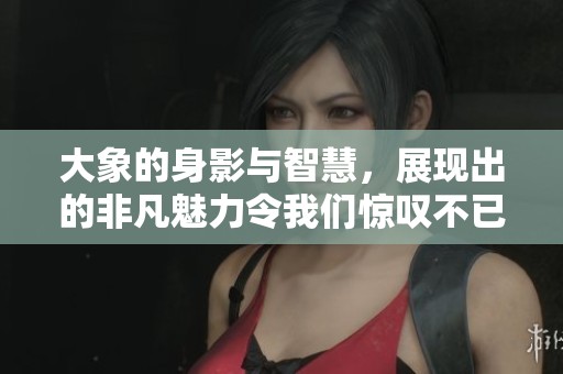 大象的身影与智慧，展现出的非凡魅力令我们惊叹不已