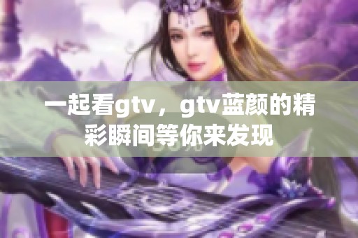 一起看gtv，gtv蓝颜的精彩瞬间等你来发现