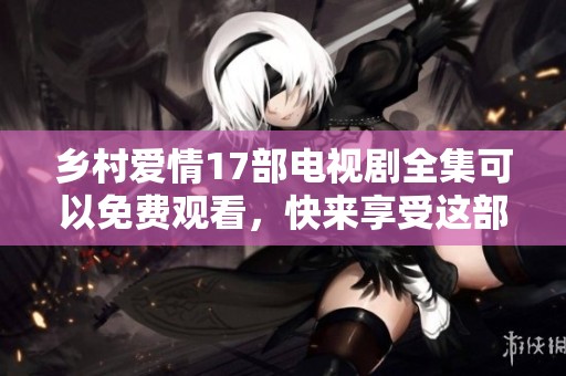 乡村爱情17部电视剧全集可以免费观看，快来享受这部精彩作品吧！
