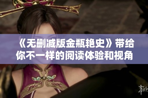 《无删减版金瓶艳史》带给你不一样的阅读体验和视角，快来探寻其中的奥秘吧