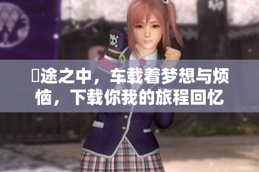 囧途之中，车载着梦想与烦恼，下载你我的旅程回忆