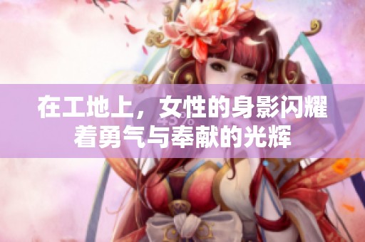 在工地上，女性的身影闪耀着勇气与奉献的光辉