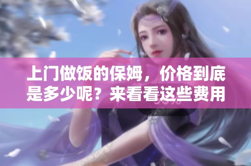 上门做饭的保姆，价格到底是多少呢？来看看这些费用的详细信息吧