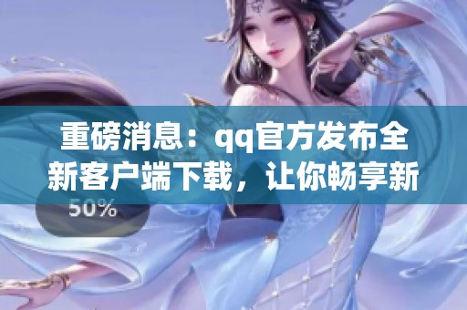 重磅消息：qq官方发布全新客户端下载，让你畅享新版体验