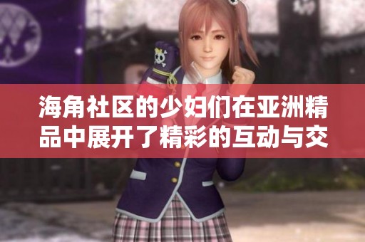 海角社区的少妇们在亚洲精品中展开了精彩的互动与交流活动