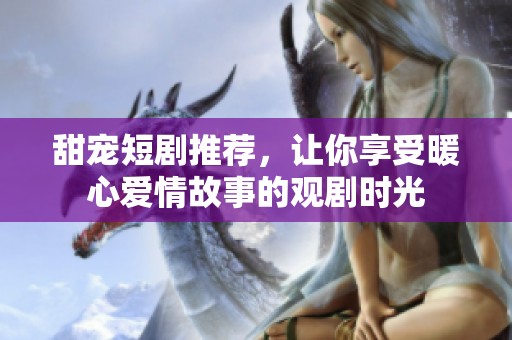 甜宠短剧推荐，让你享受暖心爱情故事的观剧时光
