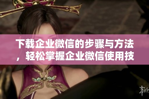 下载企业微信的步骤与方法，轻松掌握企业微信使用技巧与特点