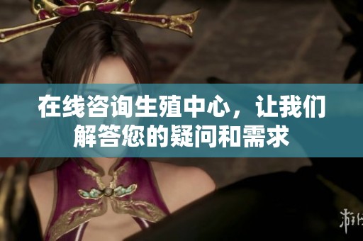 在线咨询生殖中心，让我们解答您的疑问和需求