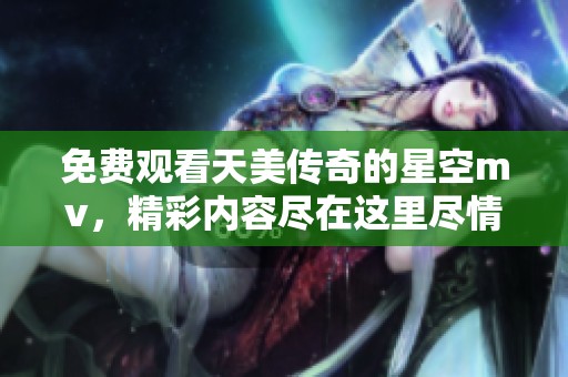 免费观看天美传奇的星空mv，精彩内容尽在这里尽情欣赏！