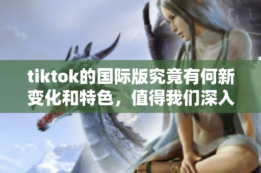 tiktok的国际版究竟有何新变化和特色，值得我们深入了解与体验