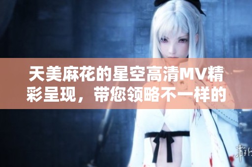 天美麻花的星空高清MV精彩呈现，带您领略不一样的绚丽视听体验