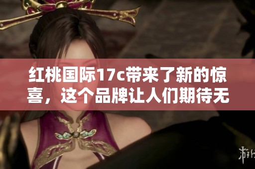 红桃国际17c带来了新的惊喜，这个品牌让人们期待无限可能性