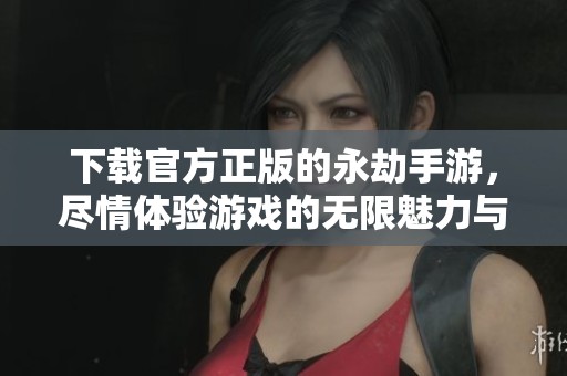 下载官方正版的永劫手游，尽情体验游戏的无限魅力与乐趣