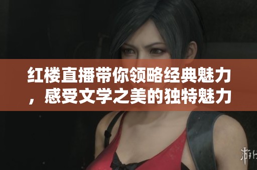 红楼直播带你领略经典魅力，感受文学之美的独特魅力