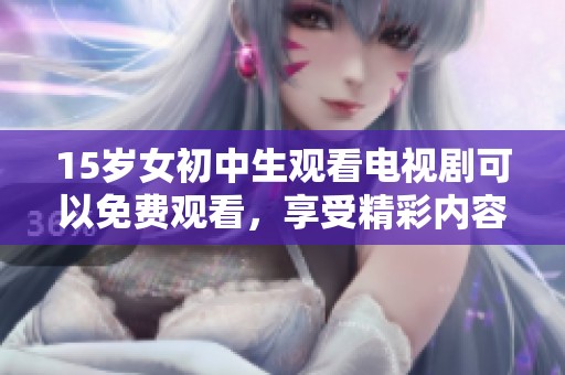 15岁女初中生观看电视剧可以免费观看，享受精彩内容的乐趣与快乐。