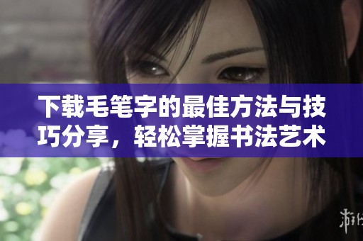 下载毛笔字的最佳方法与技巧分享，轻松掌握书法艺术乐趣